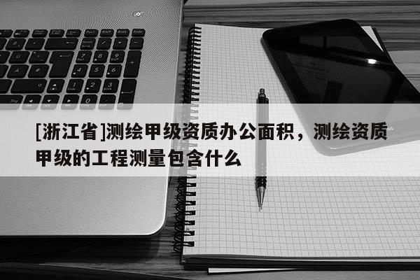 [浙江省]测绘甲级资质办公面积，测绘资质甲级的工程测量包含什么