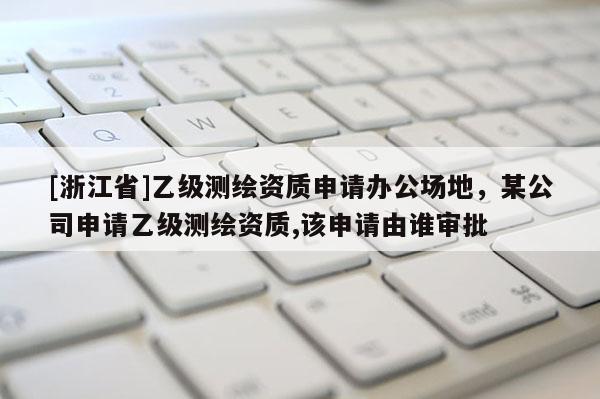 [浙江省]乙级测绘资质申请办公场地，某公司申请乙级测绘资质,该申请由谁审批