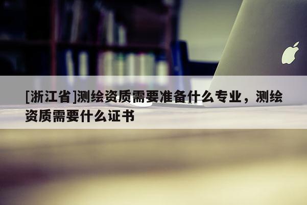 [浙江省]测绘资质需要准备什么专业，测绘资质需要什么证书