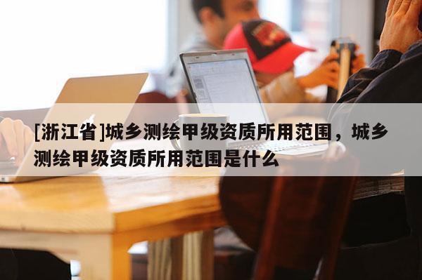 [浙江省]城乡测绘甲级资质所用范围，城乡测绘甲级资质所用范围是什么