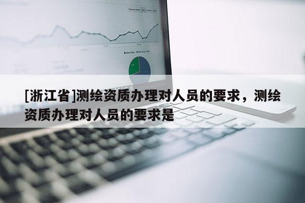 [浙江省]测绘资质办理对人员的要求，测绘资质办理对人员的要求是