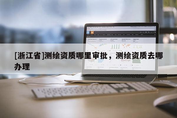 [浙江省]测绘资质哪里审批，测绘资质去哪办理