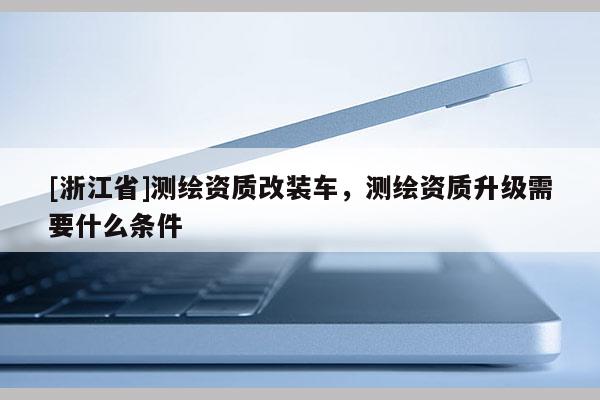 [浙江省]测绘资质改装车，测绘资质升级需要什么条件