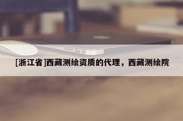 [浙江省]西藏测绘资质的代理，西藏测绘院