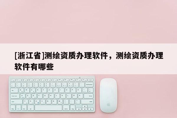 [浙江省]测绘资质办理软件，测绘资质办理软件有哪些