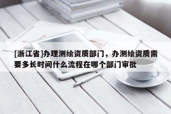 [浙江省]办理测绘资质部门，办测绘资质需要多长时间什么流程在哪个部门审批