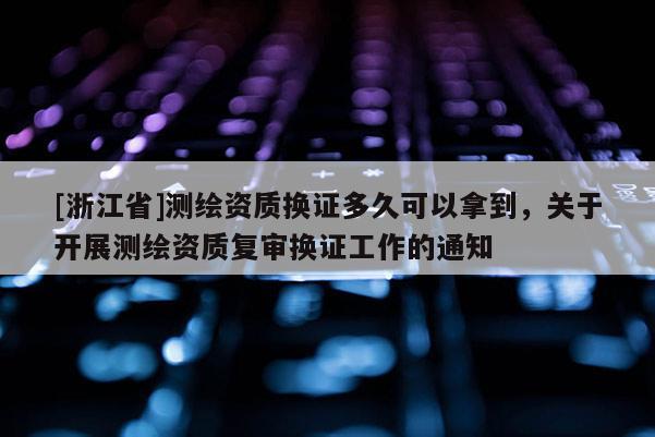 [浙江省]测绘资质换证多久可以拿到，关于开展测绘资质复审换证工作的通知