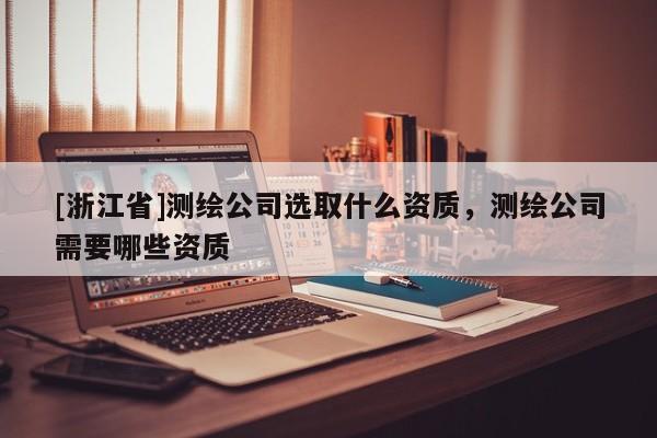 [浙江省]测绘公司选取什么资质，测绘公司需要哪些资质
