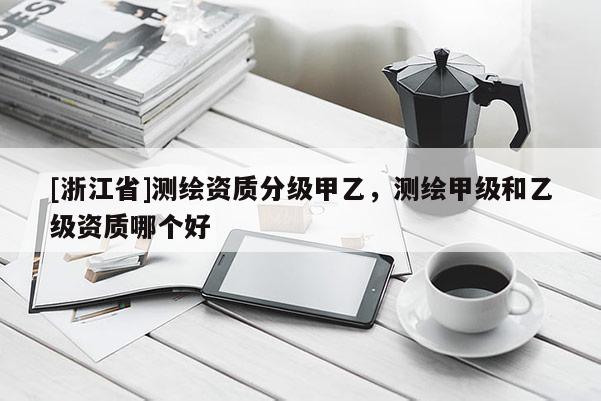 [浙江省]测绘资质分级甲乙，测绘甲级和乙级资质哪个好