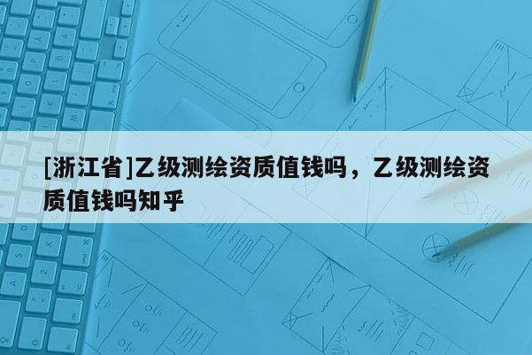 [浙江省]乙级测绘资质值钱吗，乙级测绘资质值钱吗知乎