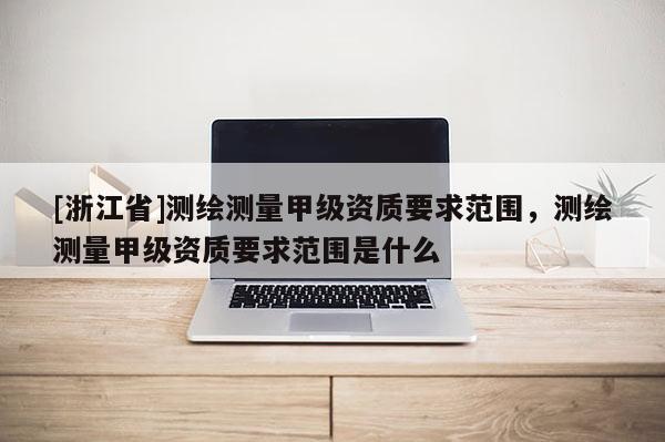 [浙江省]测绘测量甲级资质要求范围，测绘测量甲级资质要求范围是什么