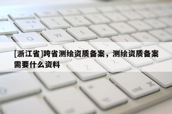 [浙江省]跨省测绘资质备案，测绘资质备案需要什么资料