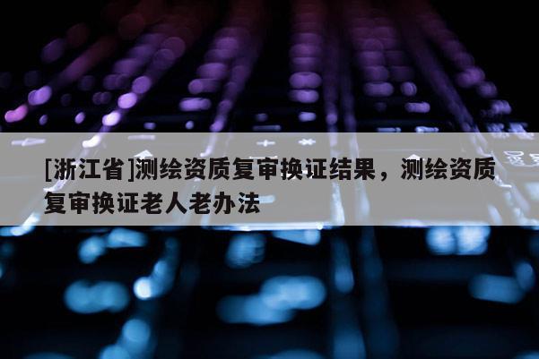 [浙江省]测绘资质复审换证结果，测绘资质复审换证老人老办法