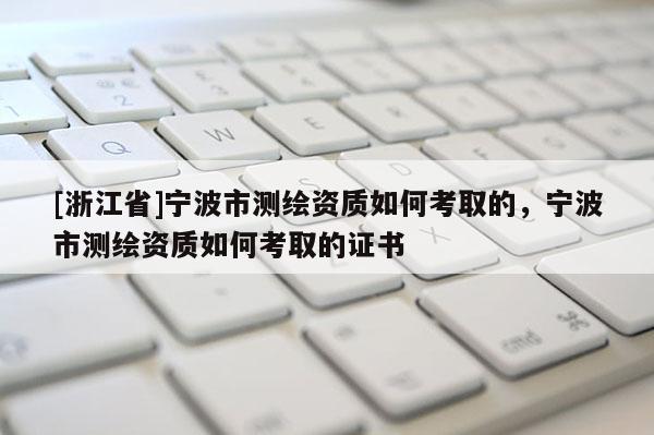 [浙江省]宁波市测绘资质如何考取的，宁波市测绘资质如何考取的证书
