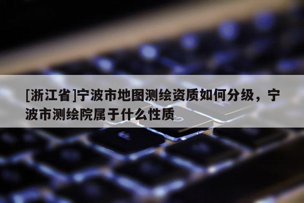 [浙江省]宁波市地图测绘资质如何分级，宁波市测绘院属于什么性质