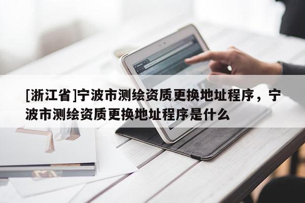 [浙江省]宁波市测绘资质更换地址程序，宁波市测绘资质更换地址程序是什么