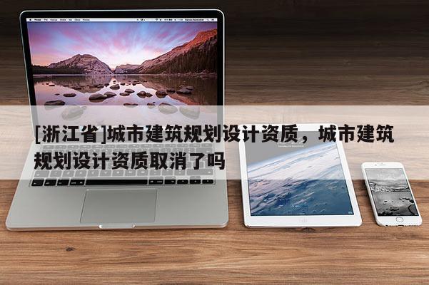 [浙江省]城市建筑规划设计资质，城市建筑规划设计资质取消了吗