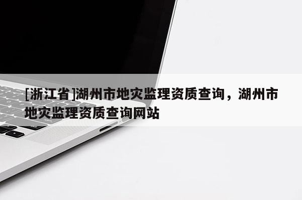 [浙江省]湖州市地灾监理资质查询，湖州市地灾监理资质查询网站