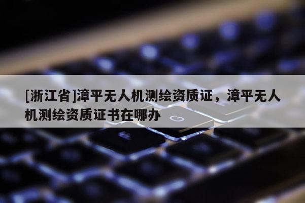 [浙江省]漳平无人机测绘资质证，漳平无人机测绘资质证书在哪办