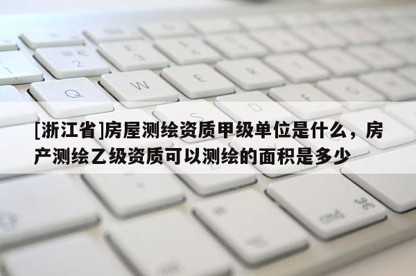 [浙江省]房屋测绘资质甲级单位是什么，房产测绘乙级资质可以测绘的面积是多少