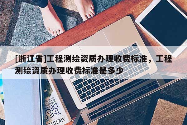 [浙江省]工程测绘资质办理收费标准，工程测绘资质办理收费标准是多少