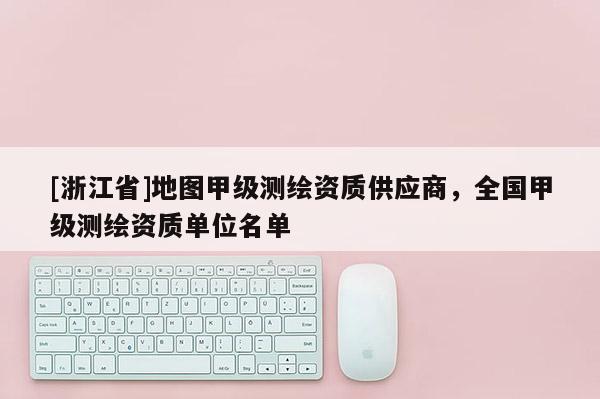 [浙江省]地图甲级测绘资质供应商，全国甲级测绘资质单位名单