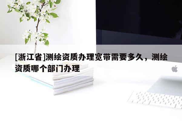 [浙江省]测绘资质办理宽带需要多久，测绘资质哪个部门办理