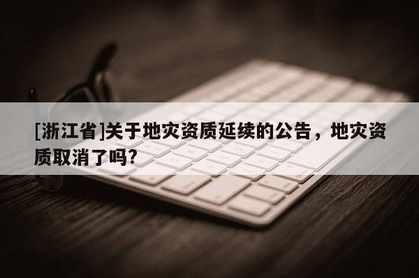 [浙江省]关于地灾资质延续的公告，地灾资质取消了吗?