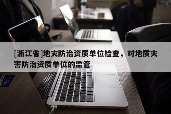 [浙江省]地灾防治资质单位检查，对地质灾害防治资质单位的监管