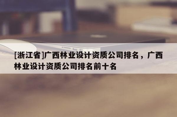 [浙江省]广西林业设计资质公司排名，广西林业设计资质公司排名前十名