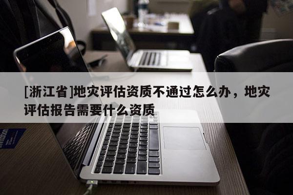 [浙江省]地灾评估资质不通过怎么办，地灾评估报告需要什么资质