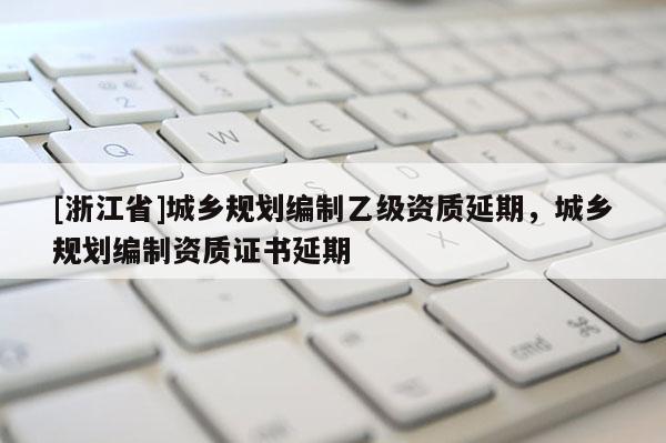 [浙江省]城乡规划编制乙级资质延期，城乡规划编制资质证书延期