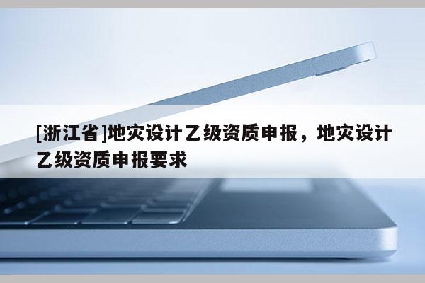 [浙江省]地灾设计乙级资质申报，地灾设计乙级资质申报要求