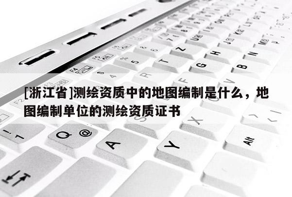 [浙江省]测绘资质中的地图编制是什么，地图编制单位的测绘资质证书