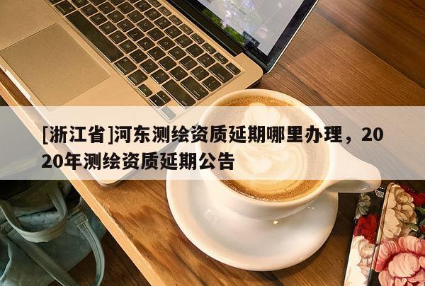 [浙江省]河东测绘资质延期哪里办理，2020年测绘资质延期公告