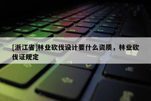 [浙江省]林业砍伐设计要什么资质，林业砍伐证规定