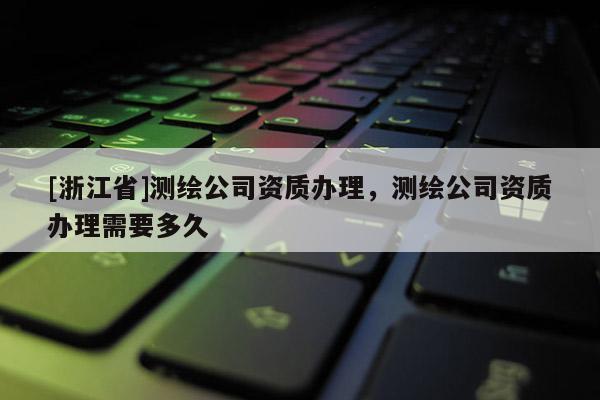 [浙江省]测绘公司资质办理，测绘公司资质办理需要多久