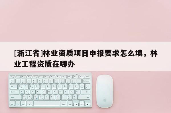 [浙江省]林业资质项目申报要求怎么填，林业工程资质在哪办