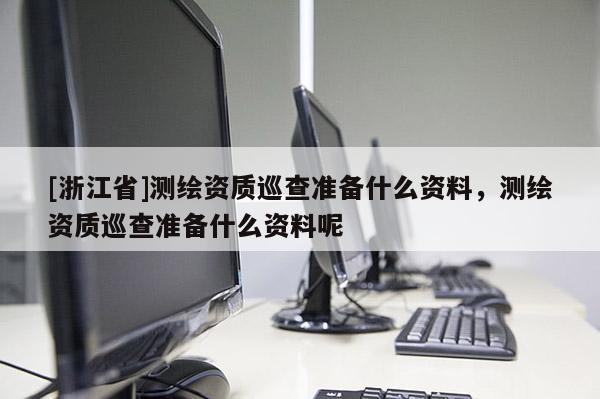 [浙江省]测绘资质巡查准备什么资料，测绘资质巡查准备什么资料呢