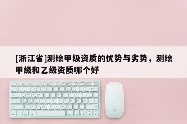 [浙江省]测绘甲级资质的优势与劣势，测绘甲级和乙级资质哪个好