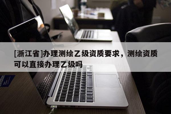 [浙江省]办理测绘乙级资质要求，测绘资质可以直接办理乙级吗