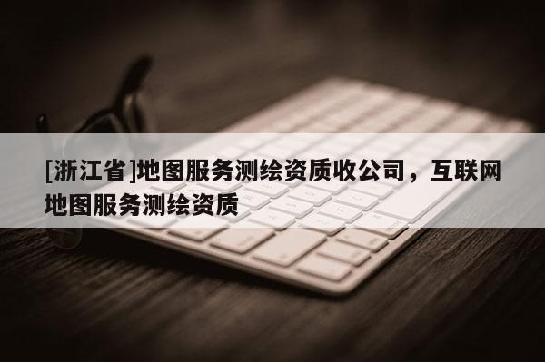 [浙江省]地图服务测绘资质收公司，互联网地图服务测绘资质