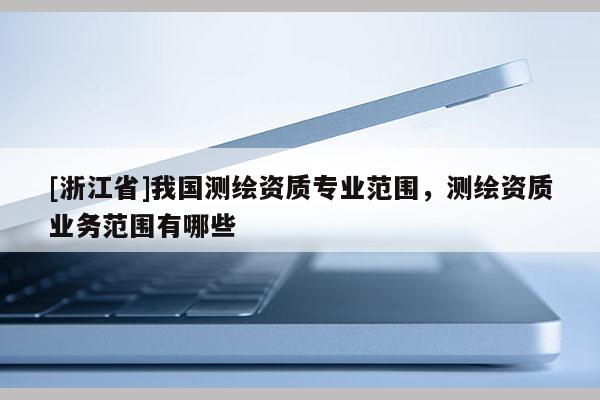 [浙江省]我国测绘资质专业范围，测绘资质业务范围有哪些