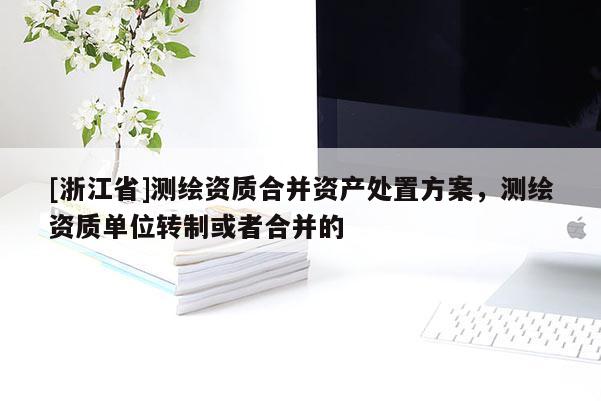 [浙江省]测绘资质合并资产处置方案，测绘资质单位转制或者合并的