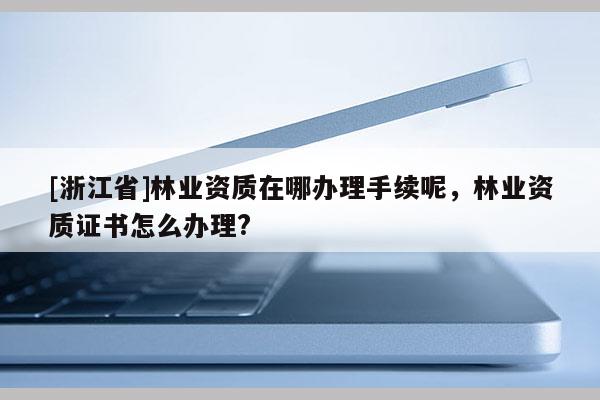[浙江省]林业资质在哪办理手续呢，林业资质证书怎么办理?