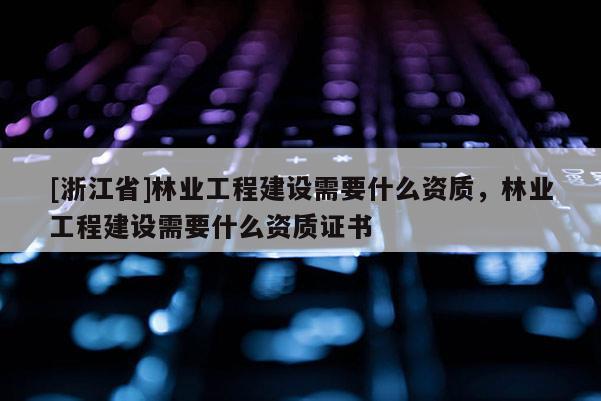 [浙江省]林业工程建设需要什么资质，林业工程建设需要什么资质证书
