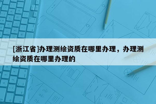 [浙江省]办理测绘资质在哪里办理，办理测绘资质在哪里办理的