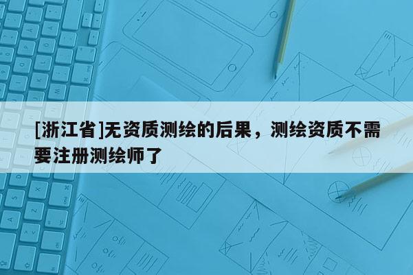 [浙江省]无资质测绘的后果，测绘资质不需要注册测绘师了