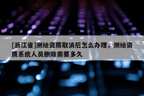 [浙江省]测绘资质取消后怎么办理，测绘资质系统人员删除需要多久