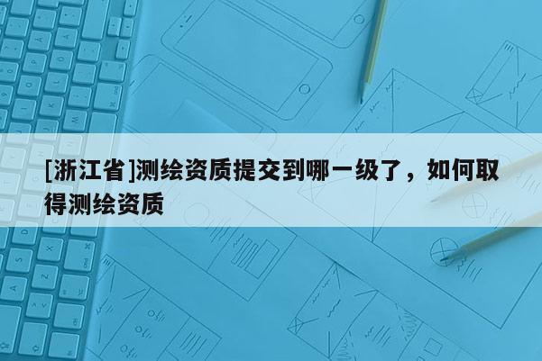 [浙江省]测绘资质提交到哪一级了，如何取得测绘资质